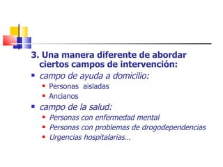 3. Una manera diferente de abordar ciertos campos de intervención: campo de ayuda a domicilio: Personas  aisladas Ancianos campo de la salud: Personas con enfermedad mental Personas con problemas de drogodependencias Urgencias hospitalarias… 
