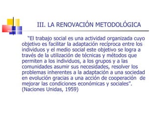III. LA RENOVACIÓN METODOLÓGICA “ El trabajo social es una actividad organizada cuyo objetivo es facilitar la adaptación recíproca entre los individuos y el medio social este objetivo se logra a través de la utilización de técnicas y métodos que permiten a los individuos, a los grupos y a las comunidades asumir sus necesidades, resolver los problemas inherentes a la adaptación a una sociedad en evolución gracias a una acción de cooperación  de mejorar las condiciones económicas y sociales”. (Naciones Unidas, 1959)   