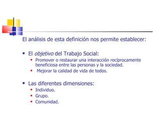 El análisis de esta definición nos permite establecer: El  objetivo  del Trabajo Social: Promover o restaurar una interacción recíprocamente beneficiosa entre las personas y la sociedad. Mejorar la calidad de vida de todos. Las diferentes dimensiones: Individuo. Grupo. Comunidad. 