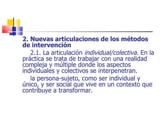 2. Nuevas articulaciones de los métodos de intervención 2.1. La   articulación  individual/colectiva.  En la práctica se trata de trabajar con una realidad compleja y múltiple donde los aspectos individuales y colectivos se interpenetran. la persona-sujeto, como ser individual y único, y ser social que vive en un contexto que contribuye a transformar. 