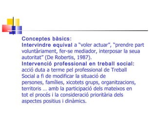Conceptes bàsics : Intervindre equival  a “voler actuar”, “prendre part voluntàriament, fer-se mediador, interposar la seua autoritat” (De Robertis, 1987). Intervenció professional en treball social: acció duta a terme pel professional de Treball Social a fi de modificar la situació de persones, famílies, xicotets grups, organitzacions, territoris … amb la participació dels mateixos en tot el procés i la consideració prioritària dels aspectes positius i dinàmics. 
