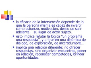 la eficacia de la intervención depende de lo que la persona misma es capaz de invertir como esfuerzo, motivación, deseo de salir adelante... su lugar de actor sujeto. esto implica refutar la lógica ”un problema una respuesta”, y entrar en una dinámica de diálogo, de exploración, de incertidumbre… implica una relación diferente: no ofrecer respuestas, sino organizar encuentros, poner en relación, reconocer competecias, brindar oportunidades. 