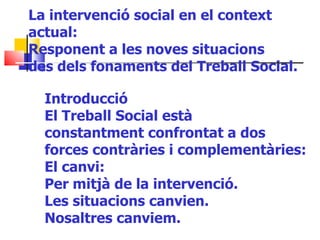 La intervenció social en el context actual: Responent a les noves situacions des dels fonaments del Treball Social. Introducció El Treball Social està constantment confrontat a dos forces contràries i complementàries: El canvi: Per mitjà de la intervenció. Les situacions canvien. Nosaltres canviem. 
