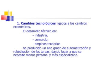 1. Cambios tecnológicos  ligados a los cambios económicos. El desarrollo técnico en: - industria, - comercio, - empleos terciarios ha producido un alto grado de automatización y robotización de las tareas, dando lugar a que se necesite menos personal y más especializado. 
