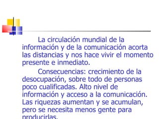 La circulación mundial de la información y de la comunicación acorta las distancias y nos hace vivir el momento presente e inmediato. Consecuencias: crecimiento de la desocupación, sobre todo de personas poco cualificadas. Alto nivel de información y acceso a la comunicación. Las riquezas aumentan y se acumulan, pero se necesita menos gente para producirlas. 