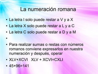 La numeración romana
●   La letra l solo puede restar a V y a X
●   La letra X solo puede restar a L y a C
●   La letra C solo puede restar a D y a M
●


●   Para realizar sumas o restas con números
    romanos conviene expresarlos en nuestra
    numeración y después, operar
●   XLV+XCVI XLV + XCVI=CXLI
●   45+96=141
 
