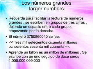 Los números grandes
              larger numbers
●   Recuerda para facilitar la lectura de números
    grandes , se escriben en grupos de tres cifras ,
    dejando un espacio entre cada grupo,
    empezando por la derecha
●   El número 3750860040 se lee:
●   << Tres mil setecientos cicuenta millones
    ochocientos sesenta mil cuarenta>>.
●   Aprende un billón es un millón de millones . Se
    escribe con un uno seguido de doce ceros
    1.000.000.000.000
 