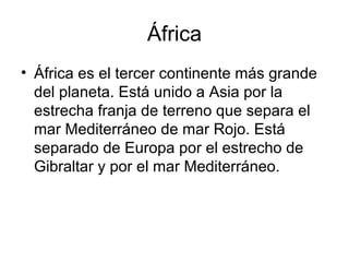 África
• África es el tercer continente más grande
del planeta. Está unido a Asia por la
estrecha franja de terreno que separa el
mar Mediterráneo de mar Rojo. Está
separado de Europa por el estrecho de
Gibraltar y por el mar Mediterráneo.
 