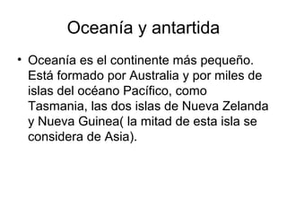 Oceanía y antartida
• Oceanía es el continente más pequeño.
Está formado por Australia y por miles de
islas del océano Pacífico, como
Tasmania, las dos islas de Nueva Zelanda
y Nueva Guinea( la mitad de esta isla se
considera de Asia).
 