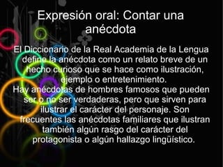 Expresión oral: Contar una
              anécdota
El Diccionario de la Real Academia de la Lengua
  define la anécdota como un relato breve de un
    hecho curioso que se hace como ilustración,
             ejemplo o entretenimiento.
Hay anécdotas de hombres famosos que pueden
   ser o no ser verdaderas, pero que sirven para
       ilustrar el carácter del personaje. Son
 frecuentes las anécdotas familiares que ilustran
        también algún rasgo del carácter del
     protagonista o algún hallazgo lingüístico.
 