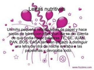 Letras nutritivas


Un niño pequeño recorta letras de papel y hace
 sopas de letras con ellas y un dia se dio cuenta
  de que podia hacer palabras TE, SE, JUAN,
 PAN, DOS, CASA tambien enpezo a distinguir
    una letra de otra de noche entraba a las
          papelerias y devoraba todo.
 