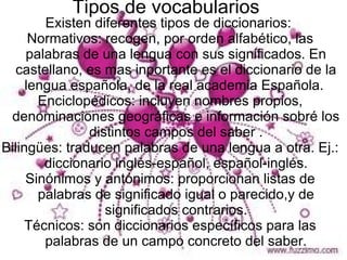 Tipos de vocabularios
        Existen diferentes tipos de diccionarios:
      Normativos: recogen, por orden alfabético, las
     palabras de una lengua con sus significados. En
  castellano, es mas inportante es el diccionario de la
     lengua española, de la real academia Española.
       Enciclopédicos: incluyen nombres propios,
 denominaciones geográficas e información sobré los
               distintos campos del saber .
Bilingües: traducen palabras de una lengua a otra. Ej.:
        diccionario inglés-español, español-inglés.
     Sinónimos y antónimos: proporcionan listas de
       palabras de significado igual o parecido,y de
                  significados contrarios.
     Técnicos: son diccionarios específicos para las
        palabras de un campo concreto del saber.
 