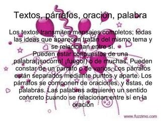 Textos, párrafos, oración, palabra
Los textos transmiten mensajes completos; todas
 las ideas que aparecen tratan del mismo tema y
               se relacionan entre sí.
        Pueden estar conpuestos de una
 palabra(¡socorro! ¡fuego!) o de muchas. Pueden
  constar de un parrafo o de varios. Los párrafos
 están separados mediante puntos y aparte. Los
 párrafos se componen de oraciones, y estas, de
   palabras. Las palabras adquieren un sentido
   concreto cuando se relacionan entre sí en la
                       oración
 
