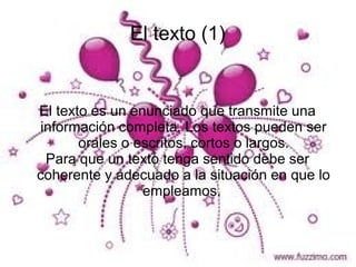 El texto (1)


El texto es un enunciado que transmite una
 información completa. Los textos pueden ser
       orales o escritos, cortos o largos.
  Para que un texto tenga sentido debe ser
coherente y adecuado a la situación en que lo
                 empleamos.
 