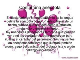 Contar una anécdota

  El diccionario de la real academia de la lengua
  define la anécdota como un relato breve de un
    hecho curioso que se hace como ilustración,
             ejemplo o entretenimiento.
Hay anécdotas de hombres famosos que pueden
  ver o no las verdaderas, pero que sirven para
ilustrar el carácter del personaje. Son frecuentes
   las anécdotas familiares que ilustran también
algún rasgo del carácter del protagonista o algún
                hallazgo lingÜístico.
 