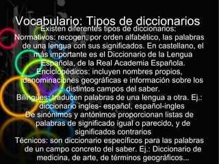 Vocabulario: Tipos de diccionarios:
    Existen diferentes tipos de
                                diccionarios
Normativos: recogen, por orden alfabético, las palabras
  de una lengua con sus significados. En castellano, el
      más importante es el Diccionario de la Lengua
       Española, de la Real Academia Española.
      Enciclopédicos: incluyen nombres propios,
  denominaciones geográficas e información sobre los
               distintos campos del saber.
Bilingües: traducen palabras de una lengua a otra. Ej.:
       diccionario ingles- español, español-ingles
   De sinónimos y antónimos proporcionan listas de
      palabras de significado igual o parecido, y de
                  significados contrarios
Técnicos: son diccionario específicos para las palabras
   de un campo concreto del saber. Ej.: Diccionario de
      medicina, de arte, de términos geográficos...
 