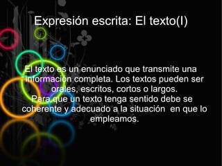 Expresión escrita: El texto(I)


 El texto es un enunciado que transmite una
 información completa. Los textos pueden ser
        orales, escritos, cortos o largos.
   Para que un texto tenga sentido debe se
coherente y adecuado a la situación en que lo
                  empleamos.
 