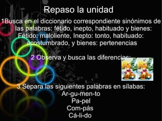 Repaso la unidad
1Busca en el diccionario correspondiente sinónimos de
    las palabras: fétido, inepto, habituado y bienes:
     Fétido: maloliente, Inepto: tonto, habituado:
        acostumbrado, y bienes: pertenencias

         2 Observa y busca las diferencias:



     3 Separa las siguientes palabras en sílabas:
                    Ar-gu-men-to
                        Pa-pel
                      Com-pás
                       Cá-li-do
 