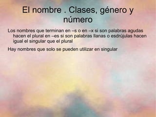 El nombre . Clases, género y
                número
Los nombres que terminan en –s o en –x si son palabras agudas
  hacen el plural en –es si son palabras llanas o esdrújulas hacen
  igual el singular que el plural
Hay nombres que solo se pueden utilizar en singular
 