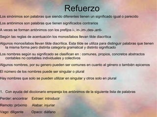 Refuerzo
Los sinónimos son palabras que siendo diferentes tienen un significado igual o parecido
Los antónimos son palabras que tienen significados contrarios
A veces se forman antónimos con los prefijos i-, in-,im-,des-,anti-
Según las reglas de acentuación los monosílabos llevan tilde diacrítica
Algunos monosílabos llevan tilde diacrítica. Esta tilde se utiliza para distinguir palabras que tienen
   la misma forma pero distinta categoría gramatical y distinto significado
Los nombres según su significado se clasifican en : comunes, propios, concretos abstractos
   contables no contables individuales y colectivos
Algunos nombres, por su genero pueden ser comunes en cuanto al género o también epicenos
El número de los nombres puede ser singular o plural
Hay nombres que solo se pueden utilizar en singular y otros solo en plural


1. Con ayuda del diccionario empareja los antónimos de la siguiente lista de palabras
Perder: encontrar   Extraer: introducir
Remoto: próximo      Alabar: injuriar
Vago: diligente     Opaco: diáfano
 