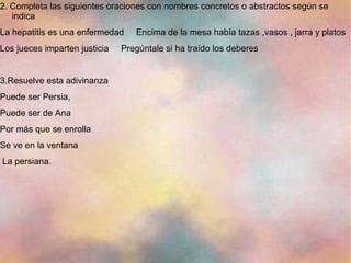 2. Completa las siguientes oraciones con nombres concretos o abstractos según se
   indica
La hepatitis es una enfermedad    Encima de la mesa había tazas ,vasos , jarra y platos
Los jueces imparten justicia   Pregúntale si ha traído los deberes


3.Resuelve esta adivinanza
Puede ser Persia,
Puede ser de Ana
Por más que se enrolla
Se ve en la ventana
La persiana.
 