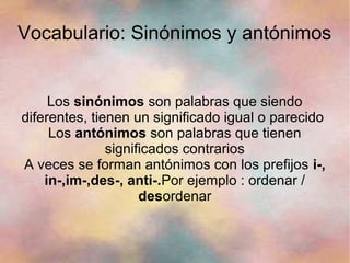 Vocabulario: Sinónimos y antónimos


     Los sinónimos son palabras que siendo
diferentes, tienen un significado igual o parecido
     Los antónimos son palabras que tienen
               significados contrarios
A veces se forman antónimos con los prefijos i-,
    in-,im-,des-, anti-.Por ejemplo : ordenar /
                     desordenar
 