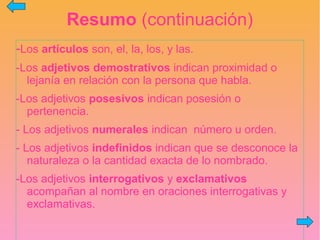 Resumo (continuación)
-Los artículos son, el, la, los, y las.
-Los adjetivos demostrativos indican proximidad o
lejanía en relación con la persona que habla.
-Los adjetivos posesivos indican posesión o
pertenencia.
- Los adjetivos numerales indican número u orden.
- Los adjetivos indefinidos indican que se desconoce la
naturaleza o la cantidad exacta de lo nombrado.
-Los adjetivos interrogativos y exclamativos
acompañan al nombre en oraciones interrogativas y
exclamativas.
 