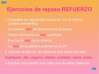 Ejercicios de repaso REFUERZO
1.Completa las siguientes oraciones con la misma
palabra polisémica:
- La enorme raíz del árbol levantó la acera.
- Todos resolvieron la raíz cuadrada.
- Esa fue la raíz del problema.
- La raíz de la palabra jóvenes es joven.
2. Escribe la tilde en las palabras que deban llevarla:
Sujétaselo, dilo, cógeme, bébelo, quítatelo, dame ,ponte.
3.Escribe una oración con cada una de estas palabras
 
