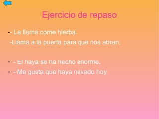Ejercicio de repaso
-- La llama come hierba.
-Llama a la puerta para que nos abran.
- - El haya se ha hecho enorme.
- - Me gusta que haya nevado hoy.
 