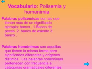 Vocabulario: Polisemia y
homonimia
Palabras polisémicas son las que
tienen mas de un significado
ejemplo: banco . 1.Banco de
peces .2. banco de asiento 3.
banco .
Palabras homónimas son aquellas
que tienen la misma forma pero
significados diferentes y orígenes
distintos . Las palabras homónimas
pertenecen con frecuencia a
categorías gramaticales diferentes
 