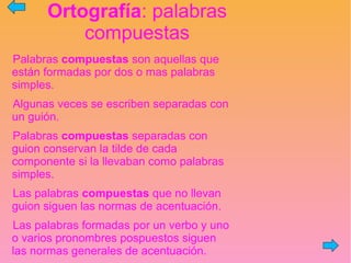 Ortografía: palabras
compuestas
Palabras compuestas son aquellas que
están formadas por dos o mas palabras
simples.
Algunas veces se escriben separadas con
un guión.
Palabras compuestas separadas con
guion conservan la tilde de cada
componente si la llevaban como palabras
simples.
Las palabras compuestas que no llevan
guion siguen las normas de acentuación.
Las palabras formadas por un verbo y uno
o varios pronombres pospuestos siguen
las normas generales de acentuación.
 