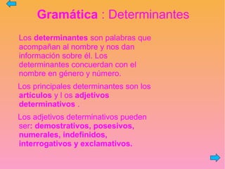 Gramática : Determinantes
Los determinantes son palabras que
acompañan al nombre y nos dan
información sobre él. Los
determinantes concuerdan con el
nombre en género y número.
Los principales determinantes son los
artículos y l os adjetivos
determinativos .
Los adjetivos determinativos pueden
ser: demostrativos, posesivos,
numerales, indefinidos,
interrogativos y exclamativos.
 