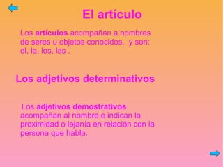 El artículo
Los artículos acompañan a nombres
de seres u objetos conocidos, y son:
el, la, los, las .
Los adjetivos determinativos
Los adjetivos demostrativos
acompañan al nombre e indican la
proximidad o lejanía en relación con la
persona que habla.
 