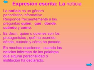 Expresión escrita: La noticia
La noticia es un género
periodístico informativo.
Responde frecuentemente a las
preguntas quién, qué , dónde,
cuándo y cómo.
. Es decir, quien o quienes son los
protagonistas , qué ha ocurrido,
dónde, cuándo y cómo ha pasado.
En muchas ocasiones , cuando las
noticias informan de las palabras
que alguna personalidad o
institución ha declarado.
 