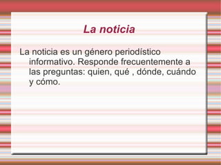 La noticia
La noticia es un género periodístico
  informativo. Responde frecuentemente a
  las preguntas: quien, qué , dónde, cuándo
  y cómo.
 