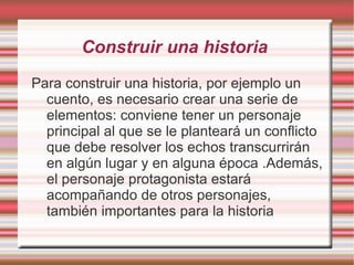 Construir una historia
Para construir una historia, por ejemplo un
  cuento, es necesario crear una serie de
  elementos: conviene tener un personaje
  principal al que se le planteará un conflicto
  que debe resolver los echos transcurrirán
  en algún lugar y en alguna época .Además,
  el personaje protagonista estará
  acompañando de otros personajes,
  también importantes para la historia
 