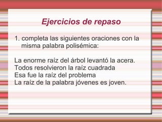 Ejercicios de repaso
1. completa las siguientes oraciones con la
   misma palabra polisémica:

La enorme raíz del árbol levantó la acera.
Todos resolvieron la raíz cuadrada
Esa fue la raíz del problema
La raíz de la palabra jóvenes es joven.
 