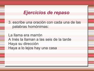Ejercicios de repaso
3. escribe una oración con cada una de las
   palabras homónimas:

La llama era marrón
A Inés la llaman a las seis de la tarde
Haya su dirección
Haya a lo lejos hay una casa
 