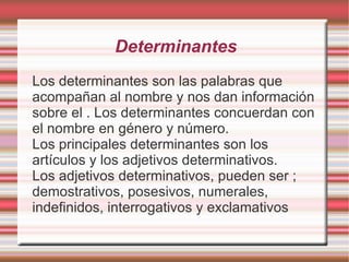 Determinantes
Los determinantes son las palabras que
acompañan al nombre y nos dan información
sobre el . Los determinantes concuerdan con
el nombre en género y número.
Los principales determinantes son los
artículos y los adjetivos determinativos.
Los adjetivos determinativos, pueden ser ;
demostrativos, posesivos, numerales,
indefinidos, interrogativos y exclamativos
 