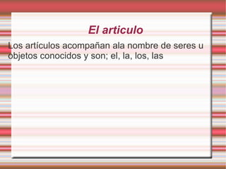 El articulo
Los artículos acompañan ala nombre de seres u
objetos conocidos y son; el, la, los, las
 