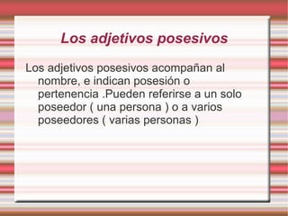 Los adjetivos posesivos
Los adjetivos posesivos acompañan al
  nombre, e indican posesión o
  pertenencia .Pueden referirse a un solo
  poseedor ( una persona ) o a varios
  poseedores ( varias personas )
 