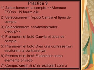 Pràctica 9
1) Seleccionarem el compte <<Alumnes
  ESO>> i hi farem clic.
2) Seleccionarem l’opció Canvia el tipus de
  compte.
3) Seleccionarem <<Administrador
  d’equip>>.
4) Premerem el botó Canvia el tipus de
  compte.
5) Premerem el botó Crea una contrasenya i
  escriurem la contrasenya.
6) Premerem el botó Establecer como
  elemento privado.
7) Comprovarem si s’ha establert com a
 