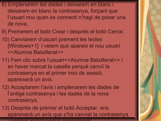 8) Emplenarem les dades i deixarem en blanc i
   deixarem en blanc la contrasenya, forçant que
   l’usuari nou quan es connecti n’hagi de posar una
   de nova.
9) Premerem el botó Crear i després el botó Cerrar.
10) Canviarem d’usuari prement les tecles
   [Windows+1] i veiem que apareix el nou usuari
   <<Alumne Batxillerat>>.
11) Fem clic sobre l’usuari<<Alumne Batxillerat>> i
   en haver marcat la casella perquè canviï la
   contrasenya en el primer inici de sessió,
   apareixerà un avís.
12) Acceptarem l’avís i emplenarem les dades de
   l’antiga contrasenya i les dades de la nova
   contrasenya.
13) Després de prémer el botó Acceptar, ens
   apareixerà un avís que s’ha canviat la contrasenya
 