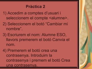 Pràctica 2
1) Accedim a comptes d’usuari i
  seleccionem el compte <alumne>.
2) Seleccionem el botó “Cambiar mi
  nombre”.
3) Escriurem el nom: Alumne ESO,
  llavors premerem el botó Canvia el
  nom.
4) Premerem el botó crea una
  contrasenya. Introduim la
  contrasenya i premem el botó Crea
  una contrasenya.
 