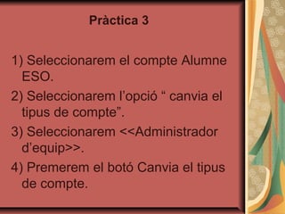 Pràctica 3


1) Seleccionarem el compte Alumne
  ESO.
2) Seleccionarem l’opció “ canvia el
  tipus de compte”.
3) Seleccionarem <<Administrador
  d’equip>>.
4) Premerem el botó Canvia el tipus
  de compte.
 