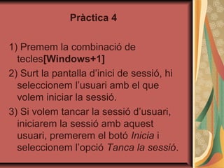 Pràctica 4

1) Premem la combinació de
  tecles[Windows+1]
2) Surt la pantalla d’inici de sessió, hi
  seleccionem l’usuari amb el que
  volem iniciar la sessió.
3) Si volem tancar la sessió d’usuari,
  iniciarem la sessió amb aquest
  usuari, premerem el botó Inicia i
  seleccionem l’opció Tanca la sessió.
 