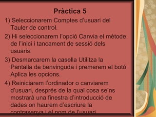 Pràctica 5
1) Seleccionarem Comptes d’usuari del
  Tauler de control.
2) Hi seleccionarem l’opció Canvia el mètode
  de l’inici i tancament de sessió dels
  usuaris.
3) Desmarcarem la casella Utilitza la
  Pantalla de benvinguda i premerem el botó
  Aplica les opcions.
4) Reiniciarem l’ordinador o canviarem
  d’usuari, després de la qual cosa se’ns
  mostrarà una finestra d’introducció de
  dades on haurem d’escriure la
  contrasenya i el nom de l’usuari.
 