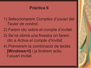 Pràctica 6

1) Seleccionarem Comptes d’usuari del
  Tauler de control.
2) Farem clic sobre el compte d’invitat.
3) Se’ns obrirà una finestra on farem
  clic a Activa el compte d’invitat.
4) Premerem la combinació de tecles
  [Windows+I] i ja tindrem actiu
  l’usuari invitat.
 