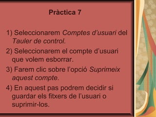 Pràctica 7

1) Seleccionarem Comptes d’usuari del
  Tauler de control.
2) Seleccionarem el compte d’usuari
  que volem esborrar.
3) Farem clic sobre l’opció Suprimeix
  aquest compte.
4) En aquest pas podrem decidir si
  guardar els fitxers de l’usuari o
  suprimir-los.
 