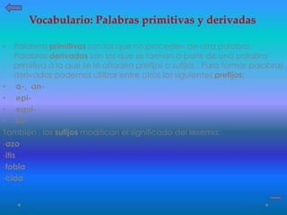 • Palabras primitivas son las que no proceden de otra palabra .
Palabras derivadas son las que se forman a partir de una palabra
primitiva a la que se le añaden prefijos o sufijos . Para formar palabras
derivadas podemos utilizar entre otros los siguientes prefijos:
• a-, an-
• epi-
• equi-
• bi-
También , los sufijos modifican el significado del lexema:
-azo
-itis
-fobia
-cida
Vocabulario: Palabras primitivas y derivadas
 